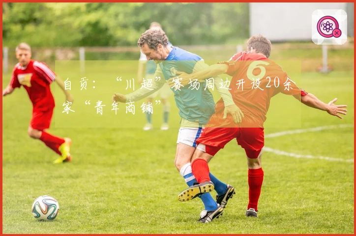 自贡：“川超”赛场周边开设20余家“青年商铺”