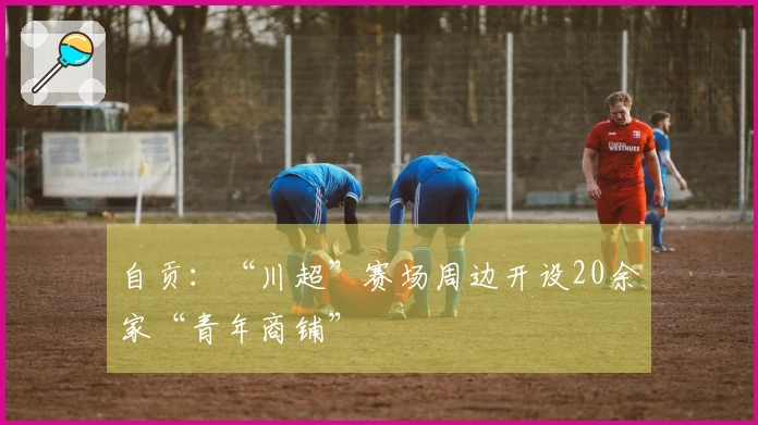 自贡：“川超”赛场周边开设20余家“青年商铺”