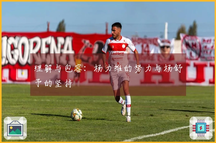 理解与包容：杨力维的努力与杨舒予的坚持