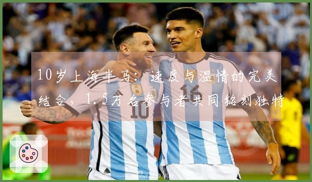 10岁上海半马：速度与温情的完美结合，1.5万名参与者共同铭刻独特赛事回忆